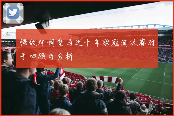 强敌环伺皇马近十年欧冠淘汰赛对手回顾与分析