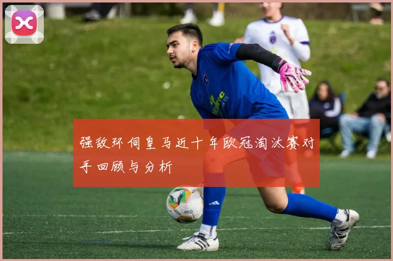 强敌环伺皇马近十年欧冠淘汰赛对手回顾与分析