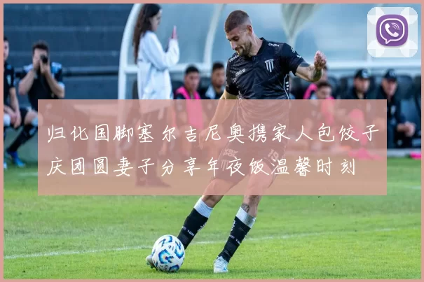 归化国脚塞尔吉尼奥携家人包饺子庆团圆妻子分享年夜饭温馨时刻
