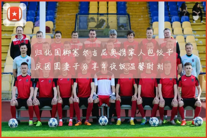 归化国脚塞尔吉尼奥携家人包饺子庆团圆妻子分享年夜饭温馨时刻