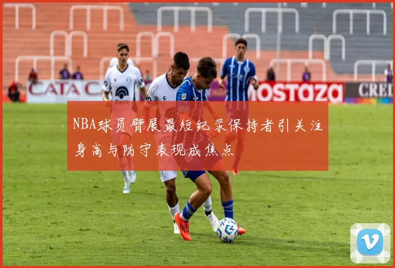 NBA球员臂展最短纪录保持者引关注身高与防守表现成焦点