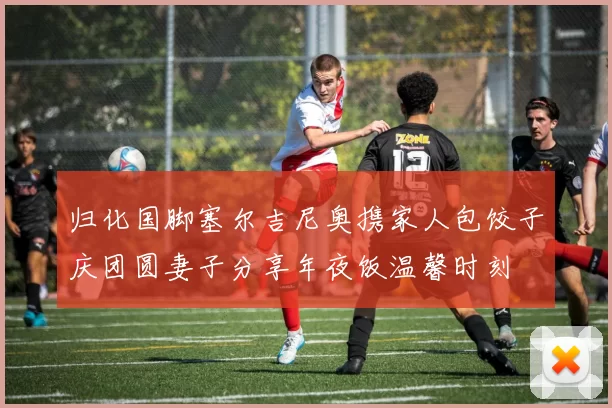 归化国脚塞尔吉尼奥携家人包饺子庆团圆妻子分享年夜饭温馨时刻
