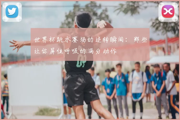 世界杯跳水赛场的逆转瞬间:那些让你屏住呼吸的满分动作