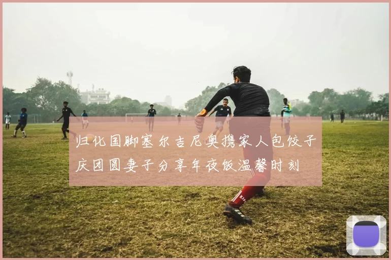 归化国脚塞尔吉尼奥携家人包饺子庆团圆妻子分享年夜饭温馨时刻