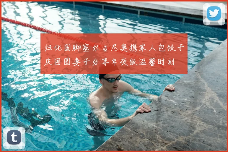 归化国脚塞尔吉尼奥携家人包饺子庆团圆妻子分享年夜饭温馨时刻