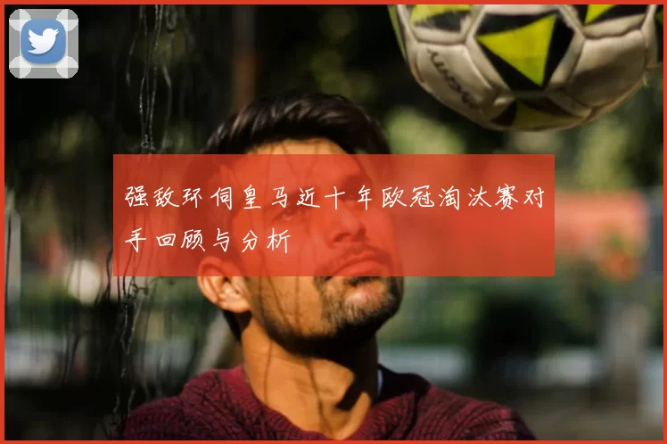 强敌环伺皇马近十年欧冠淘汰赛对手回顾与分析