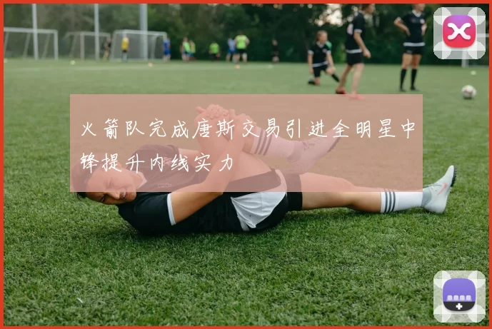 火箭队完成唐斯交易引进全明星中锋提升内线实力