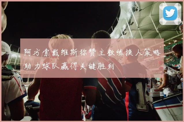 阿方索戴维斯称赞主教练换人策略助力球队赢得关键胜利