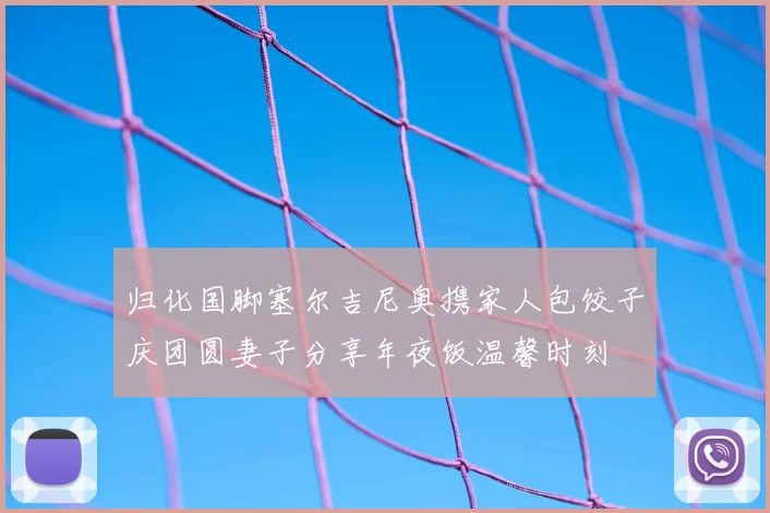 归化国脚塞尔吉尼奥携家人包饺子庆团圆妻子分享年夜饭温馨时刻