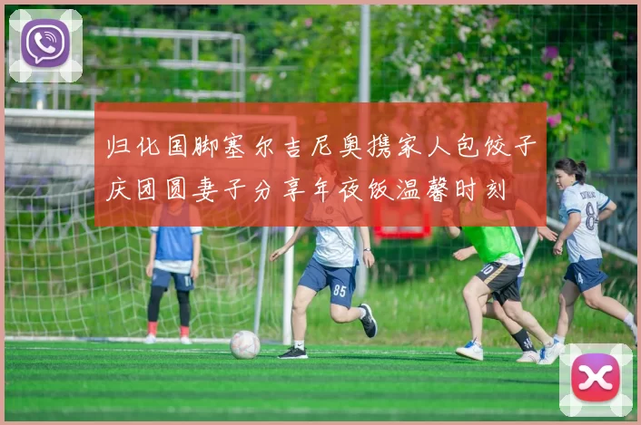 归化国脚塞尔吉尼奥携家人包饺子庆团圆妻子分享年夜饭温馨时刻