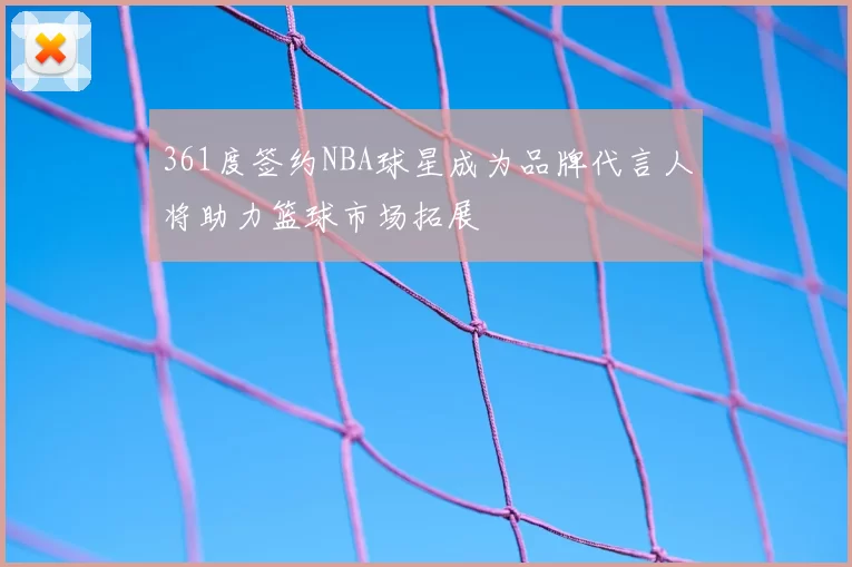 361度签约NBA球星成为品牌代言人将助力篮球市场拓展
