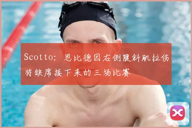 Scotto:恩比德因右侧腹斜肌拉伤将缺席接下来的三场比赛