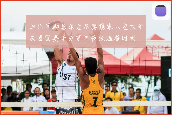 归化国脚塞尔吉尼奥携家人包饺子庆团圆妻子分享年夜饭温馨时刻