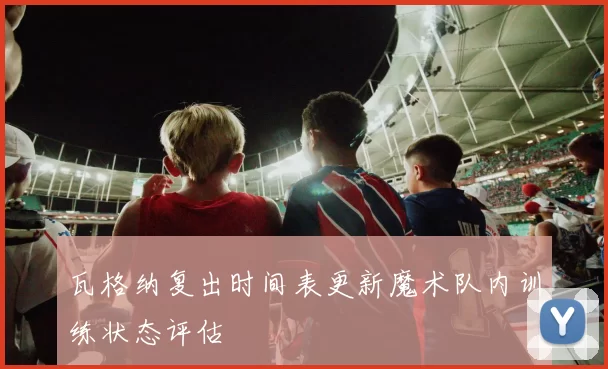 瓦格纳复出时间表更新魔术队内训练状态评估