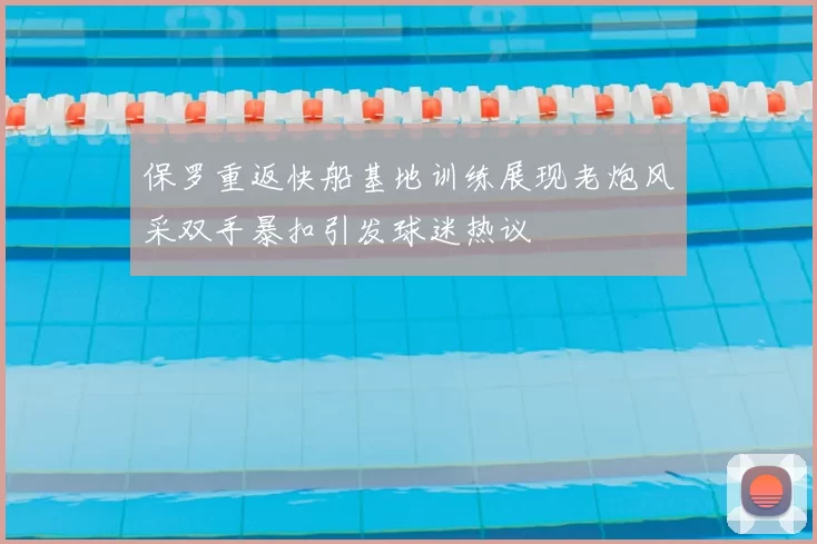 保罗重返快船基地训练展现老炮风采双手暴扣引发球迷热议