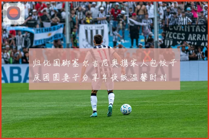 归化国脚塞尔吉尼奥携家人包饺子庆团圆妻子分享年夜饭温馨时刻