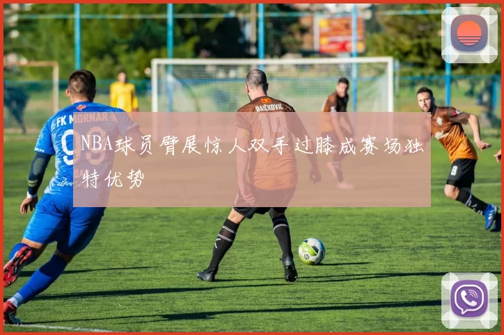 NBA球员臂展惊人双手过膝成赛场独特优势