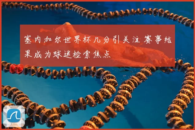 塞内加尔世界杯几分引关注 赛事结果成为球迷检索焦点