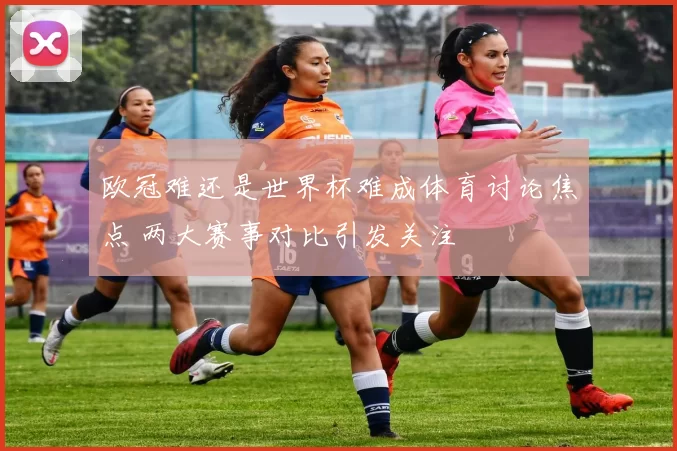 欧冠难还是世界杯难成体育讨论焦点 两大赛事对比引发关注