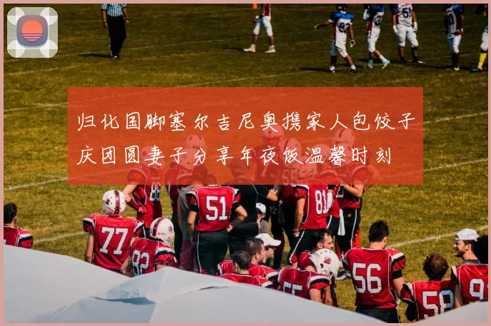 归化国脚塞尔吉尼奥携家人包饺子庆团圆妻子分享年夜饭温馨时刻