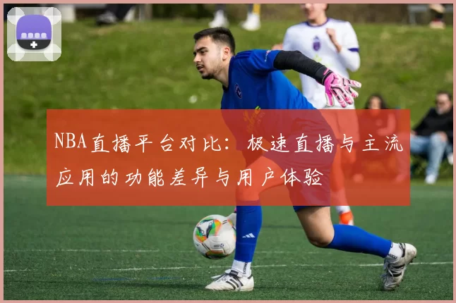 NBA直播平台对比:极速直播与主流应用的功能差异与用户体验