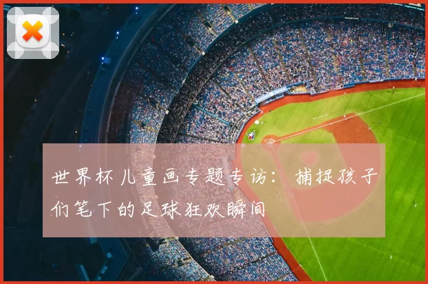 世界杯儿童画专题专访:捕捉孩子们笔下的足球狂欢瞬间
