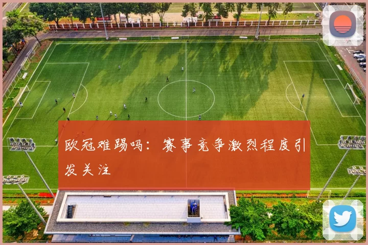 欧冠难踢吗:赛事竞争激烈程度引发关注