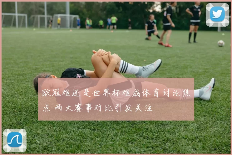 欧冠难还是世界杯难成体育讨论焦点 两大赛事对比引发关注