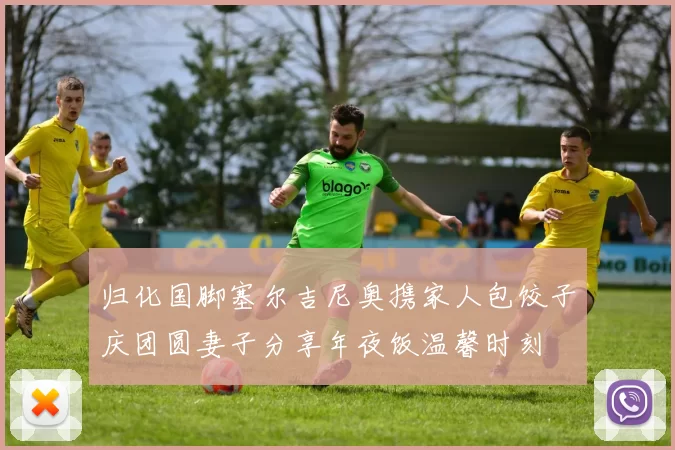 归化国脚塞尔吉尼奥携家人包饺子庆团圆妻子分享年夜饭温馨时刻