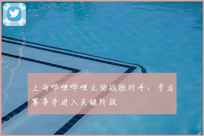 上海哔哩哔哩主场战胜对手，季后赛争夺进入关键阶段