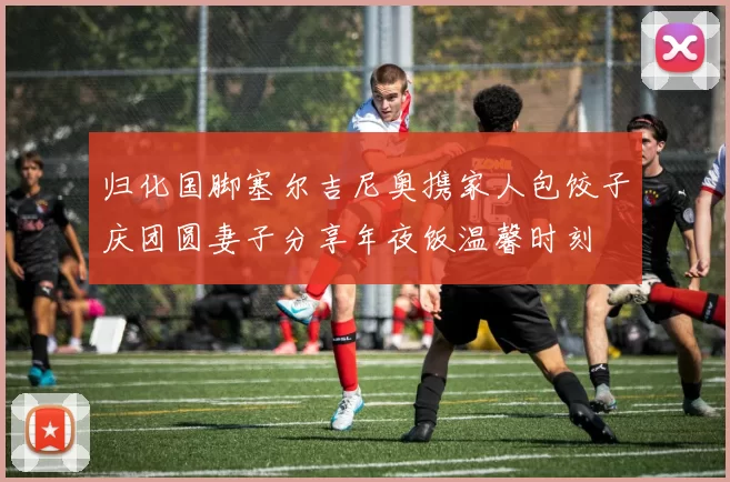 归化国脚塞尔吉尼奥携家人包饺子庆团圆妻子分享年夜饭温馨时刻