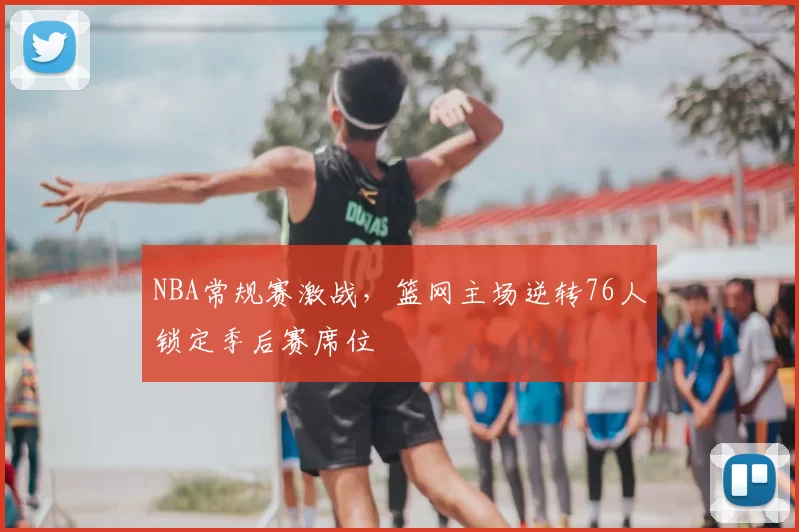 NBA常规赛激战,篮网主场逆转76人锁定季后赛席位