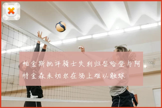 帕金斯批评骑士失利归咎哈登与阿特金森米切尔在场上难以触球