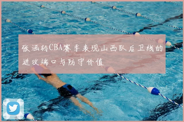 张涵钧CBA赛季表现山西队后卫线的进攻端口与防守价值