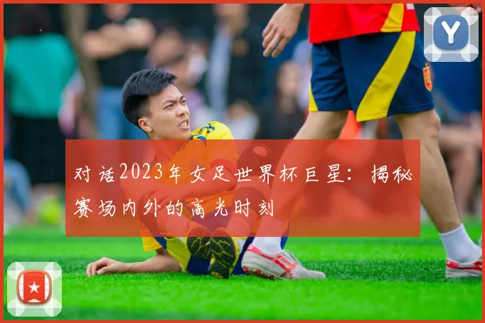 对话2023年女足世界杯巨星:揭秘赛场内外的高光时刻