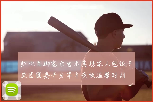 归化国脚塞尔吉尼奥携家人包饺子庆团圆妻子分享年夜饭温馨时刻