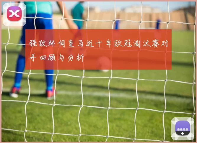 强敌环伺皇马近十年欧冠淘汰赛对手回顾与分析