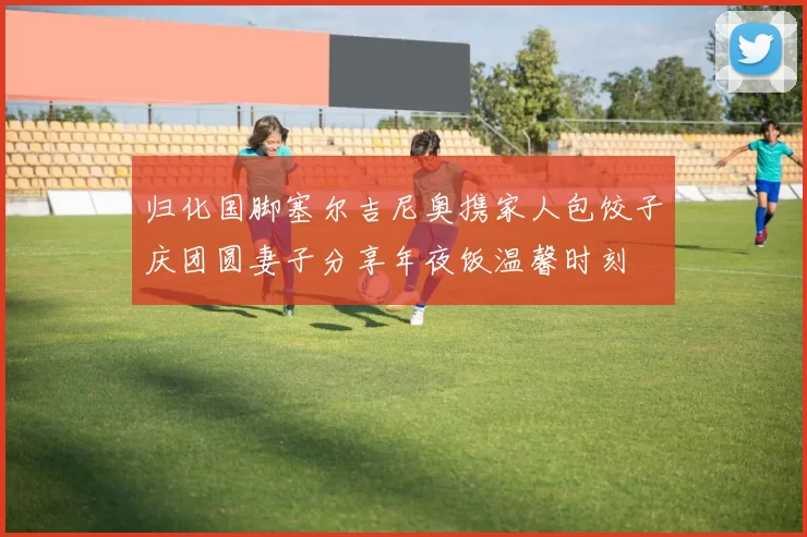 归化国脚塞尔吉尼奥携家人包饺子庆团圆妻子分享年夜饭温馨时刻