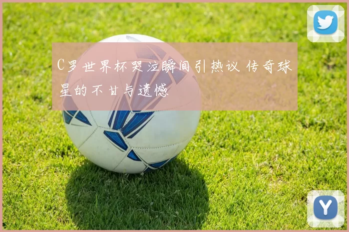 C罗世界杯哭泣瞬间引热议 传奇球星的不甘与遗憾