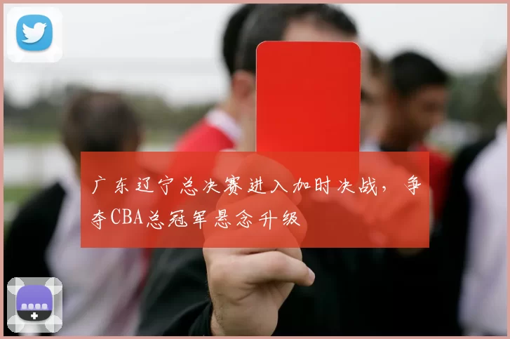 广东辽宁总决赛进入加时决战,争夺CBA总冠军悬念升级