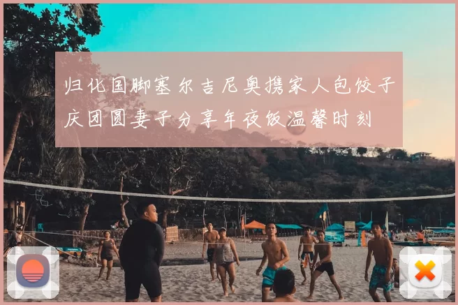 归化国脚塞尔吉尼奥携家人包饺子庆团圆妻子分享年夜饭温馨时刻