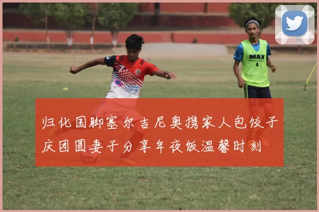 归化国脚塞尔吉尼奥携家人包饺子庆团圆妻子分享年夜饭温馨时刻