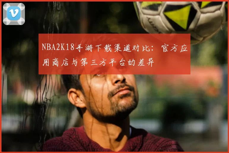 NBA2K18手游下载渠道对比：官方应用商店与第三方平台的差异