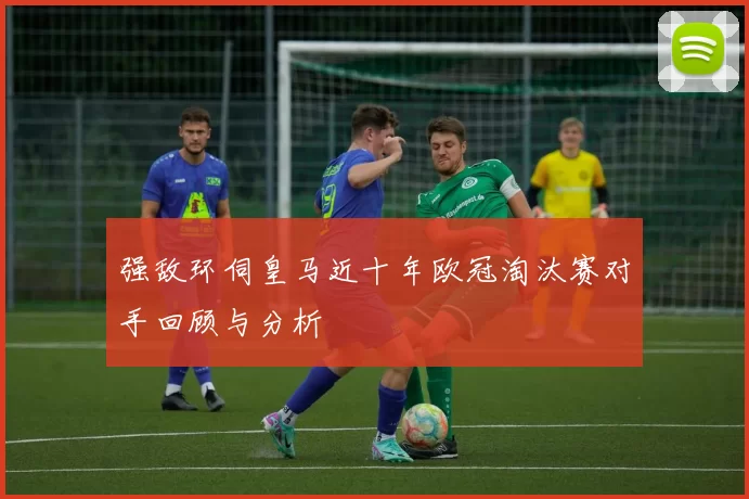 强敌环伺皇马近十年欧冠淘汰赛对手回顾与分析