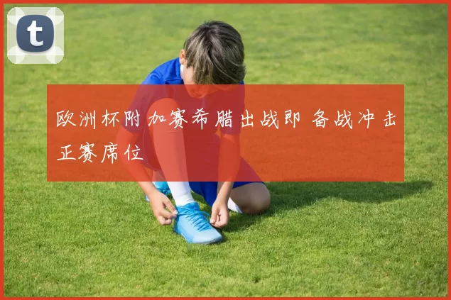 欧洲杯附加赛希腊出战即 备战冲击正赛席位