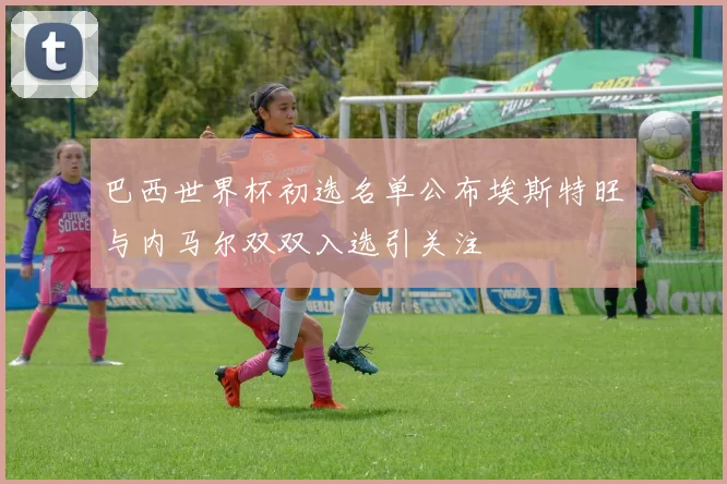 巴西世界杯初选名单公布埃斯特旺与内马尔双双入选引关注