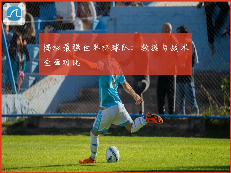 揭秘最强世界杯球队：数据与战术全面对比