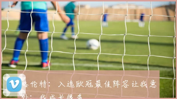 略伦特:入选欧冠最佳阵容让我意外;我成长很多
