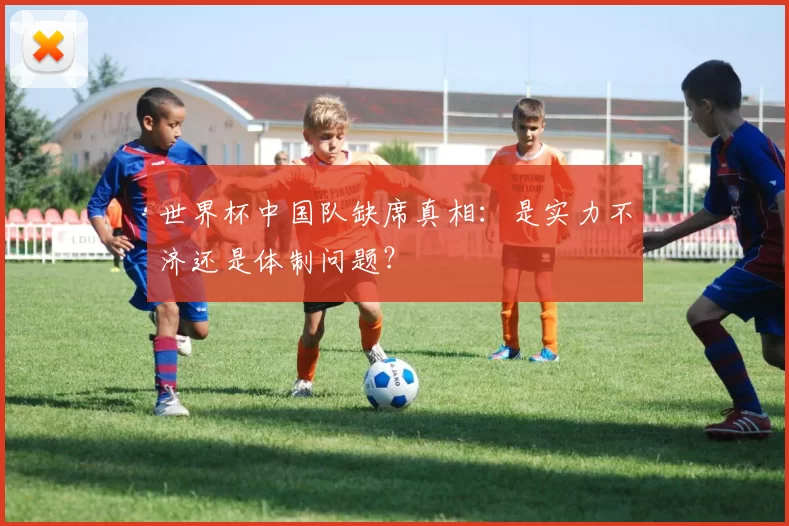 世界杯中国队缺席真相:是实力不济还是体制问题?