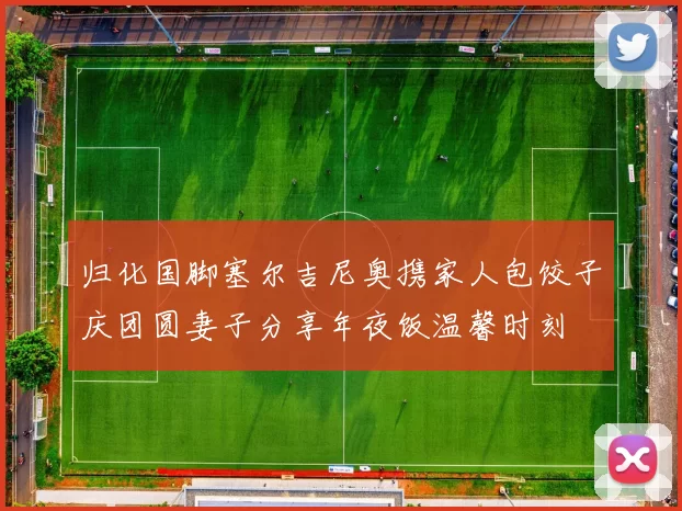 归化国脚塞尔吉尼奥携家人包饺子庆团圆妻子分享年夜饭温馨时刻